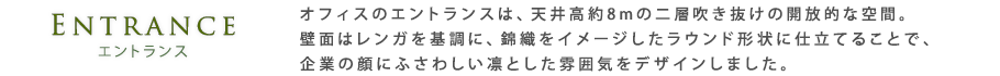 エントランス｜オフィスのエントランスは、天井高約8mの二層吹き抜けの開放的な空間。壁面はレンガを基調に、錦織をイメージしたラウンド形状に仕立てることで、企業の顔にふさわしい凛とした雰囲気をデザインしました。