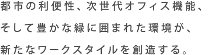 都市の利便性、次世代オフィス機能、そして豊かな緑に囲まれた環境が、新たなワークスタイルを創造する。